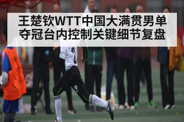 王楚钦WTT中国大满贯男单夺冠台内控制关键细节复盘